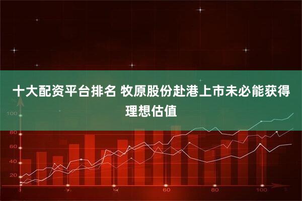 十大配资平台排名 牧原股份赴港上市未必能获得理想估值