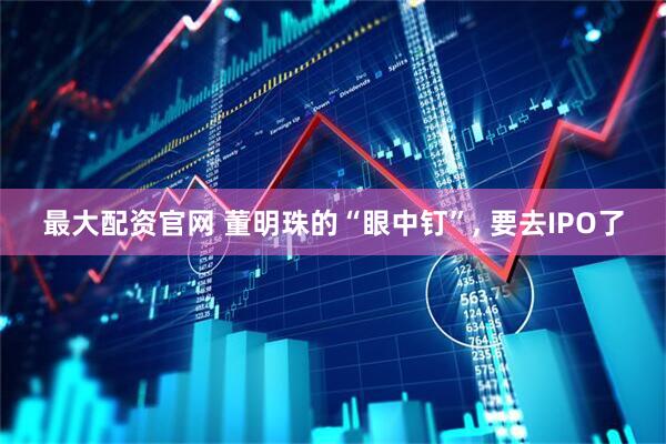 最大配资官网 董明珠的“眼中钉”, 要去IPO了