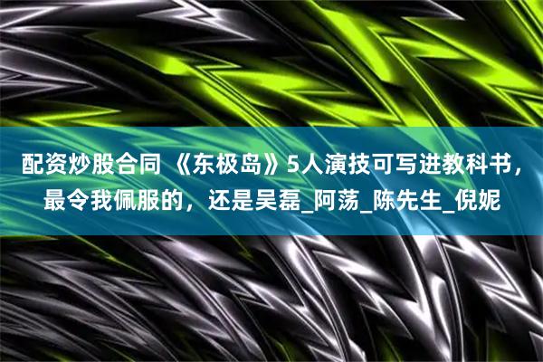 配资炒股合同 《东极岛》5人演技可写进教科书，最令我佩服的，还是吴磊_阿荡_陈先生_倪妮