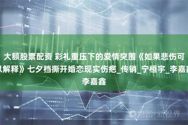 大额股票配资 彩礼重压下的爱情突围《如果悲伤可以解释》七夕档撕开婚恋现实伤疤_传销_宁桓宇_李嘉鑫