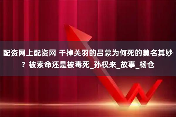 配资网上配资网 干掉关羽的吕蒙为何死的莫名其妙？被索命还是被毒死_孙权来_故事_杨仓