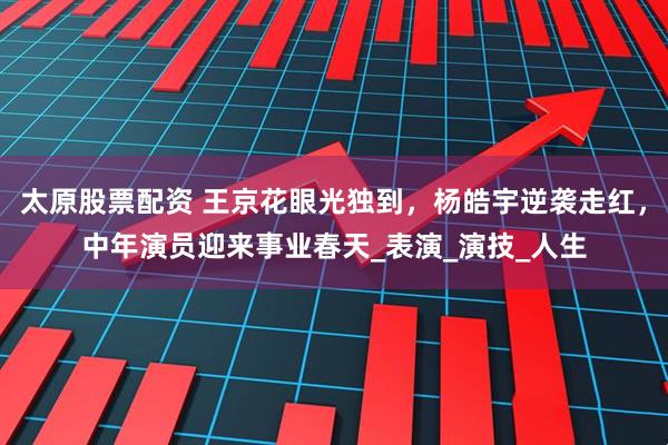 太原股票配资 王京花眼光独到，杨皓宇逆袭走红，中年演员迎来事业春天_表演_演技_人生
