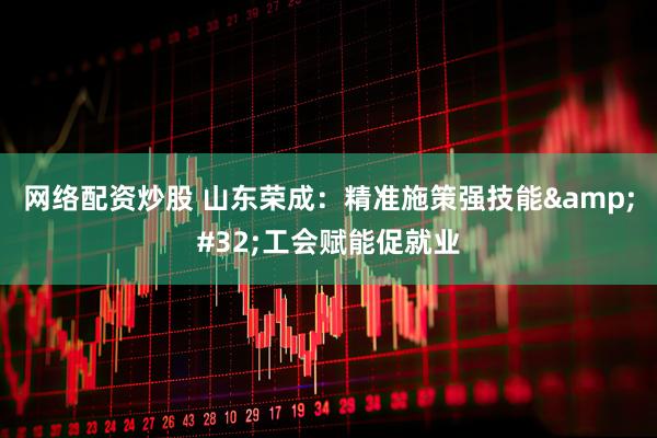 网络配资炒股 山东荣成：精准施策强技能&#32;工会赋能促就业
