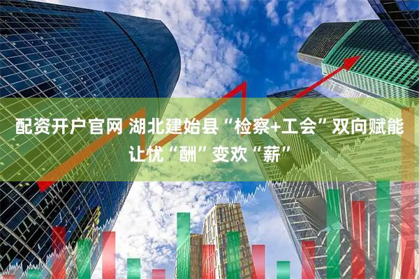 配资开户官网 湖北建始县“检察+工会”双向赋能让忧“酬”变欢“薪”