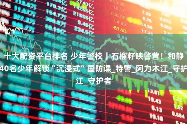 十大配资平台排名 少年警校丨石榴籽映警营！和静县40名少年解锁“沉浸式”国防课_特警_阿力木江_守护者