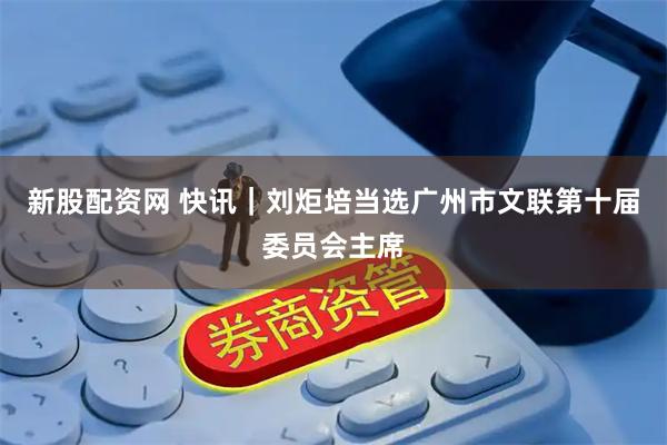 新股配资网 快讯｜刘炬培当选广州市文联第十届委员会主席