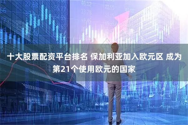 十大股票配资平台排名 保加利亚加入欧元区 成为第21个使用欧元的国家