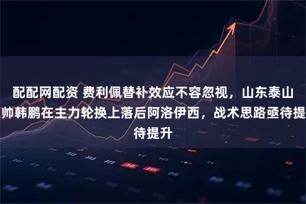 配配网配资 费利佩替补效应不容忽视,山东泰山主帅韩鹏在主力轮换上落后阿洛伊西,战术思路亟待提升