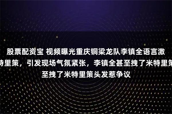 股票配资宝 视频曝光重庆铜梁龙队李镇全语言激怒浙江队米特里策,引发现场气氛紧张,李镇全甚至拽了米特里策头发惹争议